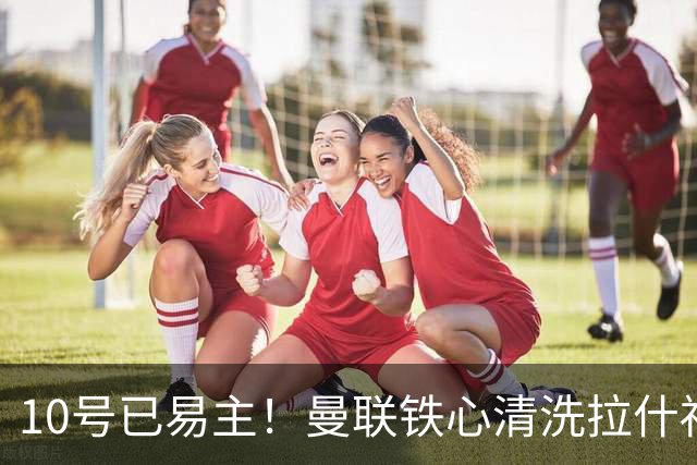 10号已易主！曼联铁心清洗拉什福德，世界杯成最后赌桌